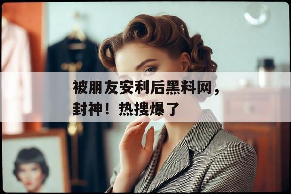 被朋友安利后黑料网，封神！热搜爆了